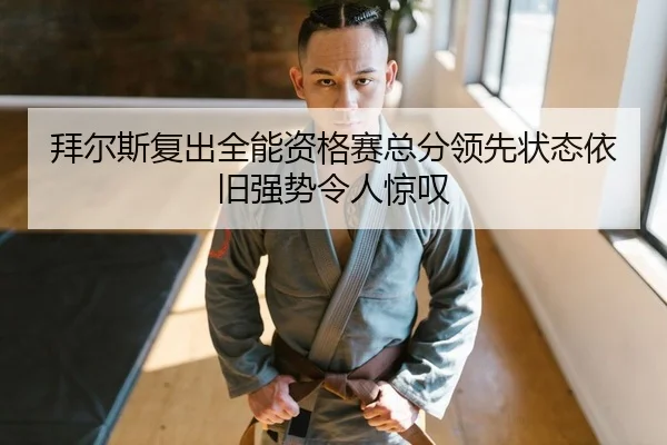 拜尔斯复出全能资格赛总分领先状态依旧强势令人惊叹